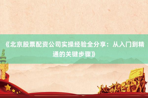 《北京股票配资公司实操经验全分享：从入门到精通的关键步骤》
