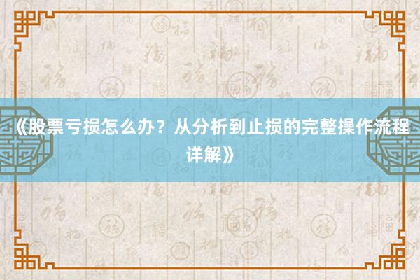 《股票亏损怎么办？从分析到止损的完整操作流程详解》