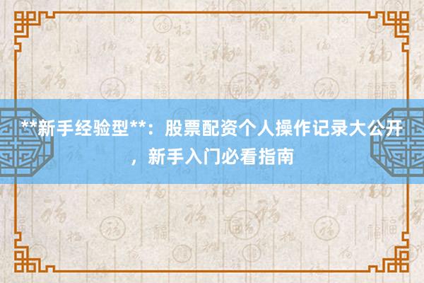 **新手经验型**：股票配资个人操作记录大公开，新手入门必看指南