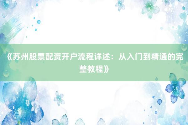《苏州股票配资开户流程详述：从入门到精通的完整教程》