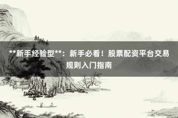 **新手经验型**：新手必看！股票配资平台交易规则入门指南
