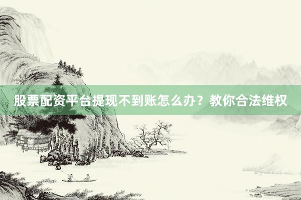 股票配资平台提现不到账怎么办？教你合法维权