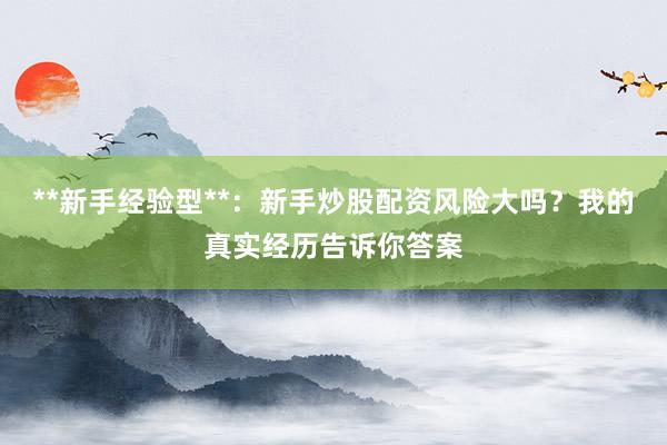 **新手经验型**：新手炒股配资风险大吗？我的真实经历告诉你答案