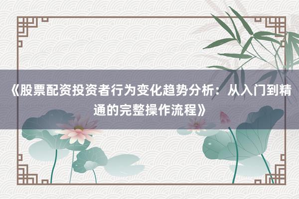 《股票配资投资者行为变化趋势分析：从入门到精通的完整操作流程》
