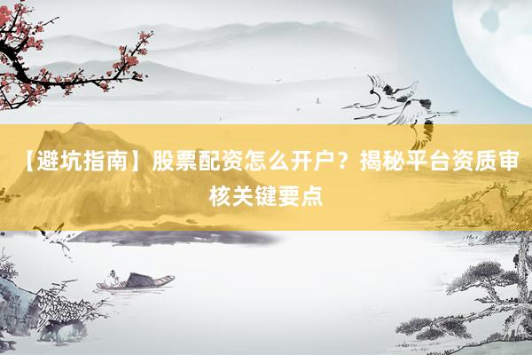 【避坑指南】股票配资怎么开户？揭秘平台资质审核关键要点