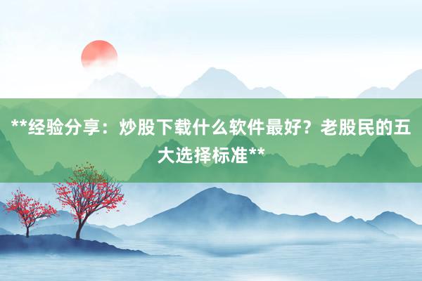 **经验分享：炒股下载什么软件最好？老股民的五大选择标准**