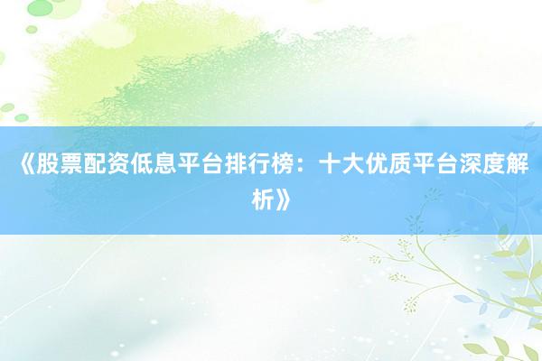 《股票配资低息平台排行榜：十大优质平台深度解析》
