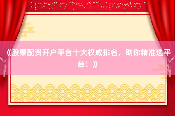 《股票配资开户平台十大权威排名，助你精准选平台！》