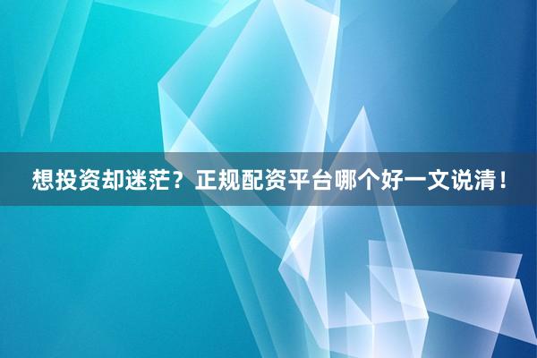 想投资却迷茫？正规配资平台哪个好一文说清！