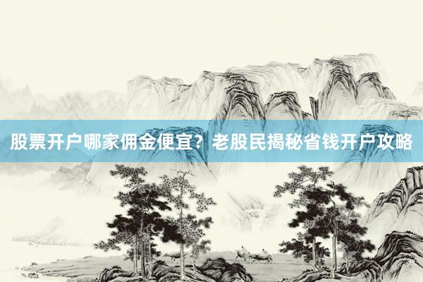 股票开户哪家佣金便宜？老股民揭秘省钱开户攻略