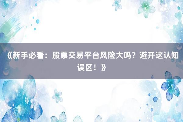 《新手必看：股票交易平台风险大吗？避开这认知误区！》