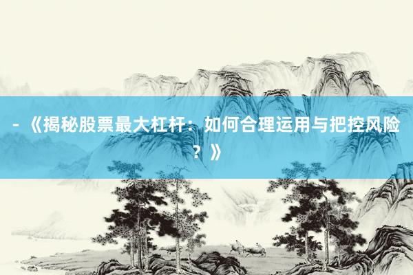 - 《揭秘股票最大杠杆：如何合理运用与把控风险？》