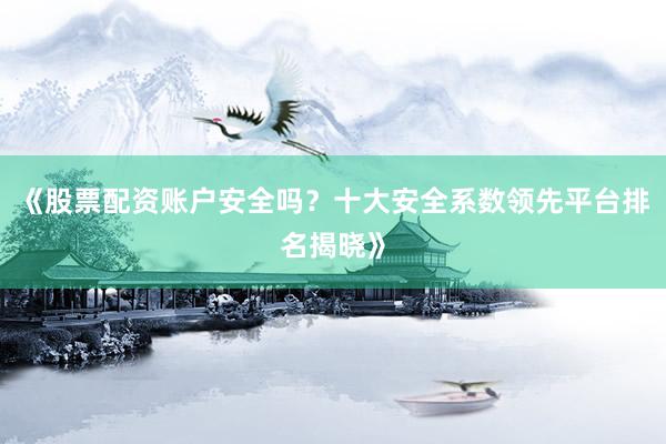 《股票配资账户安全吗？十大安全系数领先平台排名揭晓》