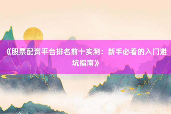 《股票配资平台排名前十实测：新手必看的入门避坑指南》