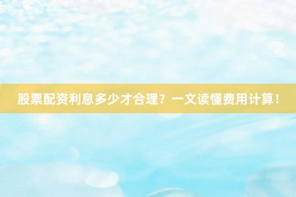 股票配资利息多少才合理？一文读懂费用计算！