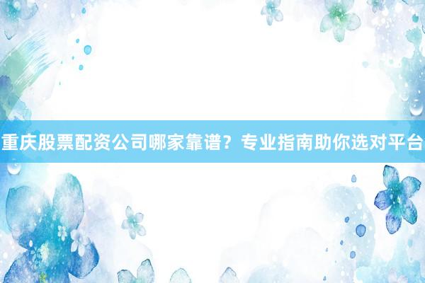 重庆股票配资公司哪家靠谱？专业指南助你选对平台