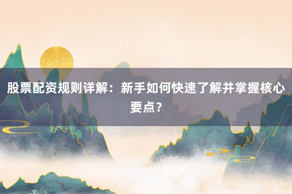 股票配资规则详解：新手如何快速了解并掌握核心要点？