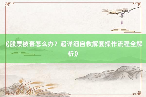 《股票被套怎么办？超详细自救解套操作流程全解析》