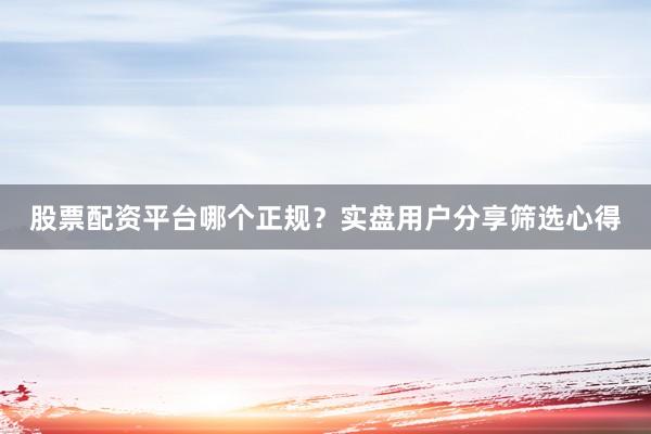 股票配资平台哪个正规？实盘用户分享筛选心得