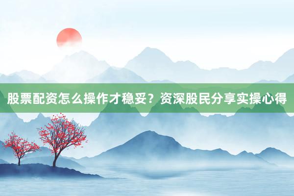 股票配资怎么操作才稳妥？资深股民分享实操心得