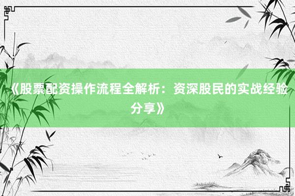 《股票配资操作流程全解析：资深股民的实战经验分享》