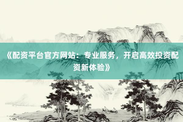 《配资平台官方网站：专业服务，开启高效投资配资新体验》