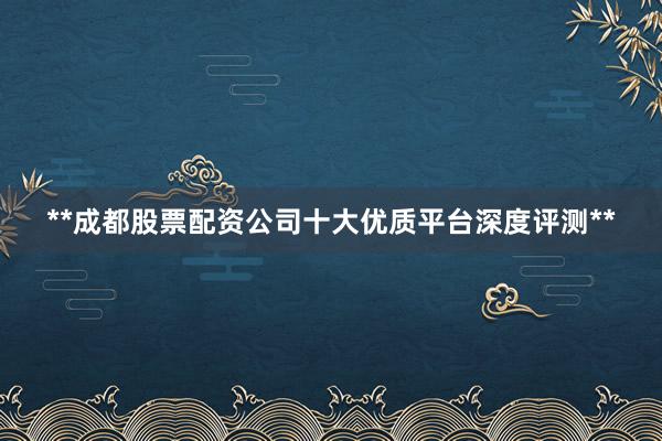**成都股票配资公司十大优质平台深度评测**