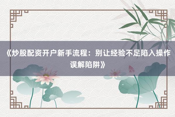 《炒股配资开户新手流程：别让经验不足陷入操作误解陷阱》