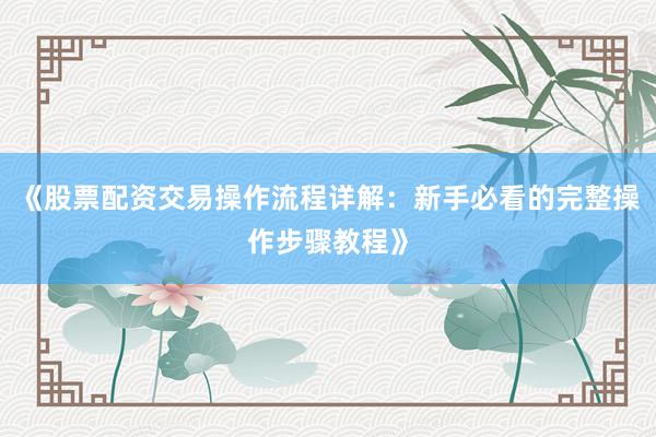 《股票配资交易操作流程详解：新手必看的完整操作步骤教程》