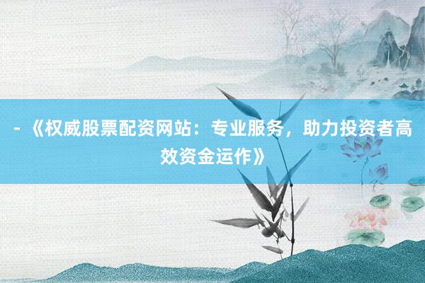 - 《权威股票配资网站：专业服务，助力投资者高效资金运作》