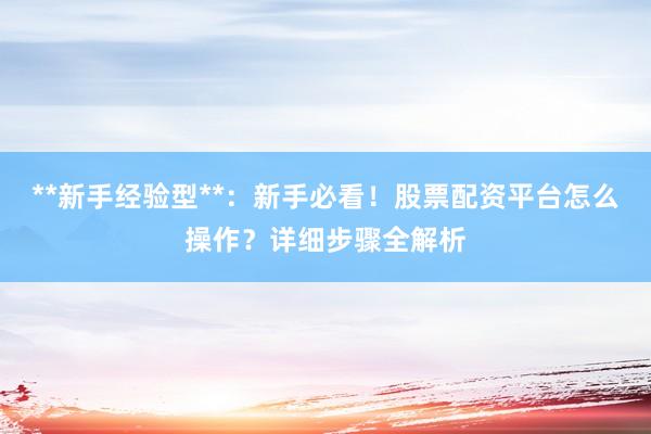 **新手经验型**：新手必看！股票配资平台怎么操作？详细步骤全解析
