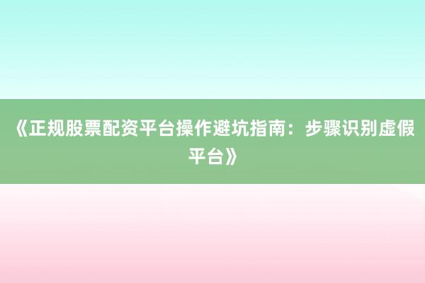 《正规股票配资平台操作避坑指南：步骤识别虚假平台》