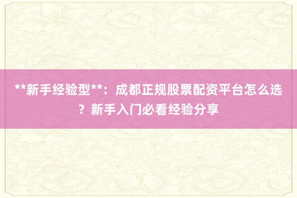 **新手经验型**：成都正规股票配资平台怎么选？新手入门必看经验分享