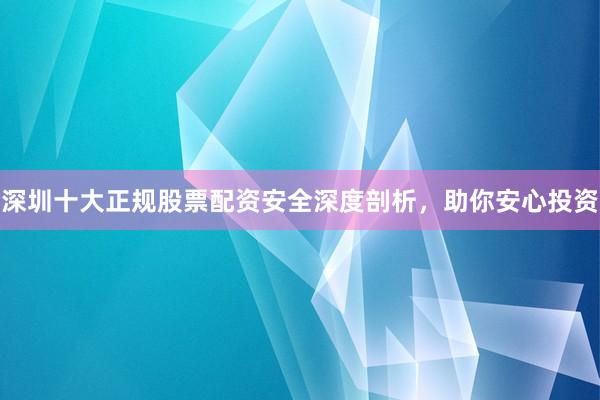 深圳十大正规股票配资安全深度剖析，助你安心投资