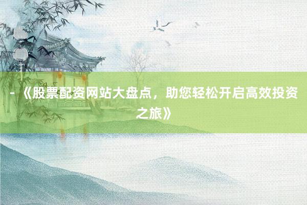 - 《股票配资网站大盘点，助您轻松开启高效投资之旅》