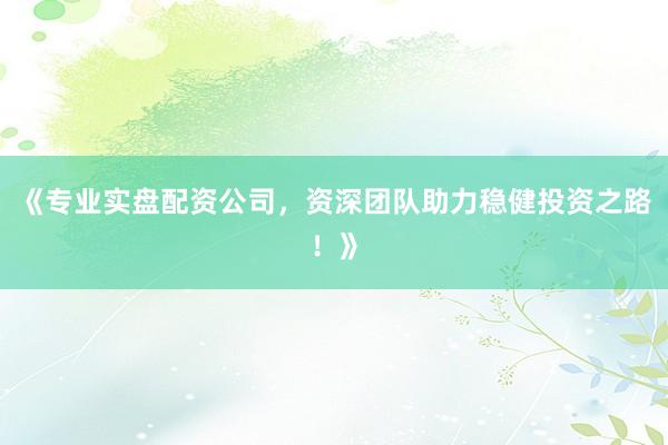 《专业实盘配资公司，资深团队助力稳健投资之路！》