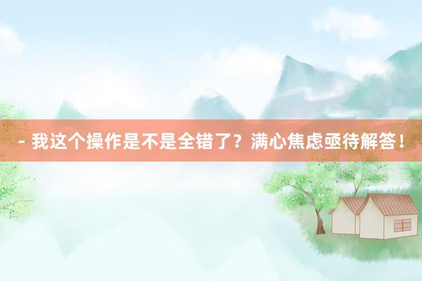 - 我这个操作是不是全错了？满心焦虑亟待解答！