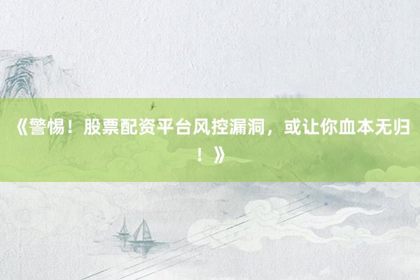 《警惕！股票配资平台风控漏洞，或让你血本无归！》