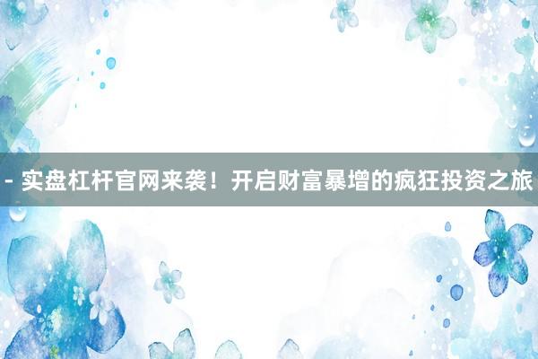 - 实盘杠杆官网来袭！开启财富暴增的疯狂投资之旅