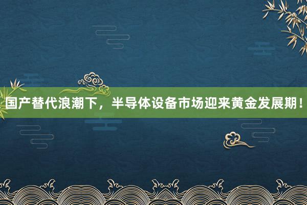 国产替代浪潮下，半导体设备市场迎来黄金发展期！