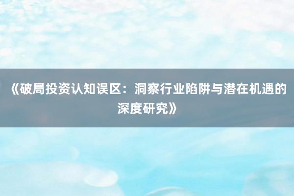 《破局投资认知误区：洞察行业陷阱与潜在机遇的深度研究》