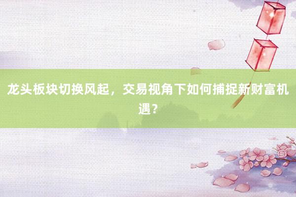 龙头板块切换风起，交易视角下如何捕捉新财富机遇？