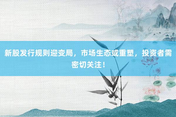 新股发行规则迎变局，市场生态或重塑，投资者需密切关注！
