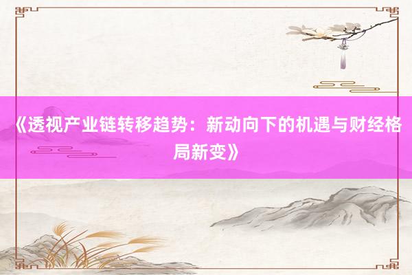 《透视产业链转移趋势：新动向下的机遇与财经格局新变》