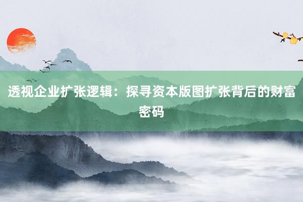 透视企业扩张逻辑：探寻资本版图扩张背后的财富密码