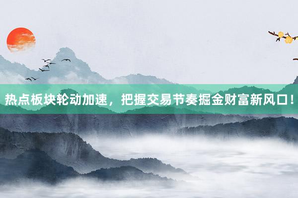 热点板块轮动加速，把握交易节奏掘金财富新风口！